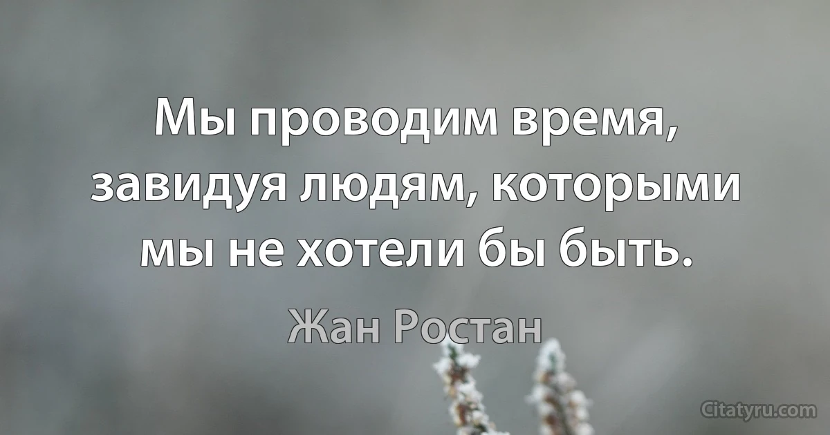 Мы проводим время, завидуя людям, которыми мы не хотели бы быть. (Жан Ростан)