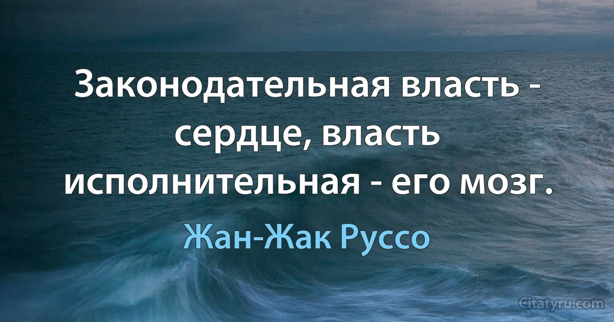 Законодательная власть - сердце, власть исполнительная - его мозг. (Жан-Жак Руссо)