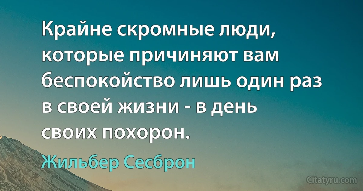 Крайне скромные люди, которые причиняют вам беспокойство лишь один раз в своей жизни - в день своих похорон. (Жильбер Сесброн)