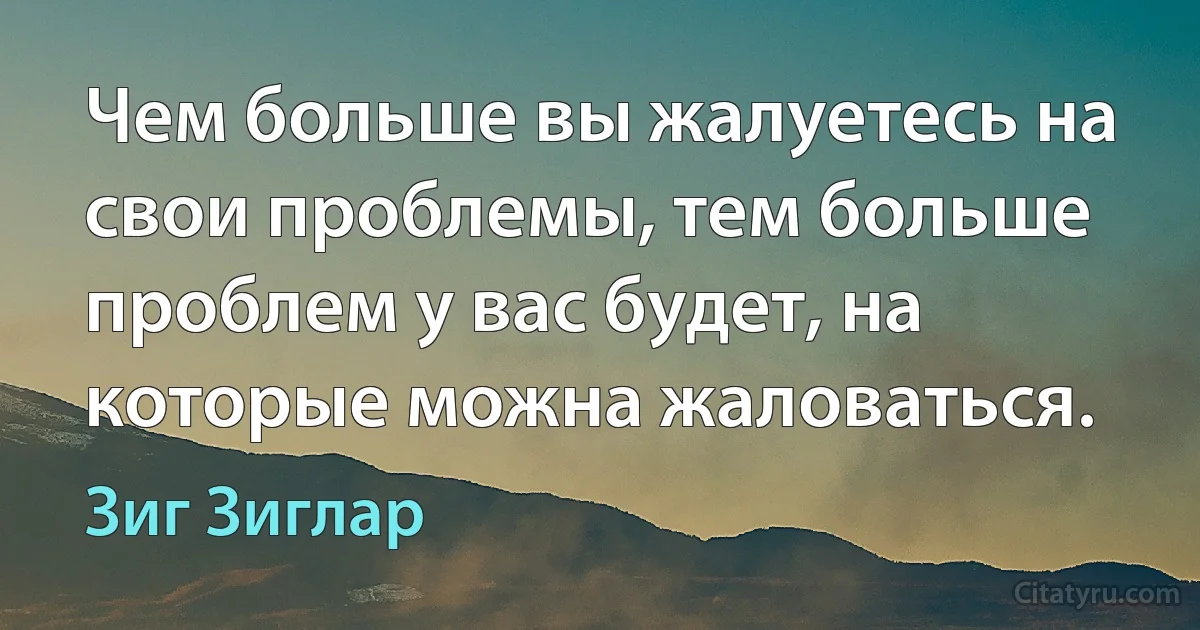 Чем больше вы жалуетесь на свои проблемы, тем больше проблем у вас будет, на которые можна жаловаться. (Зиг Зиглар)