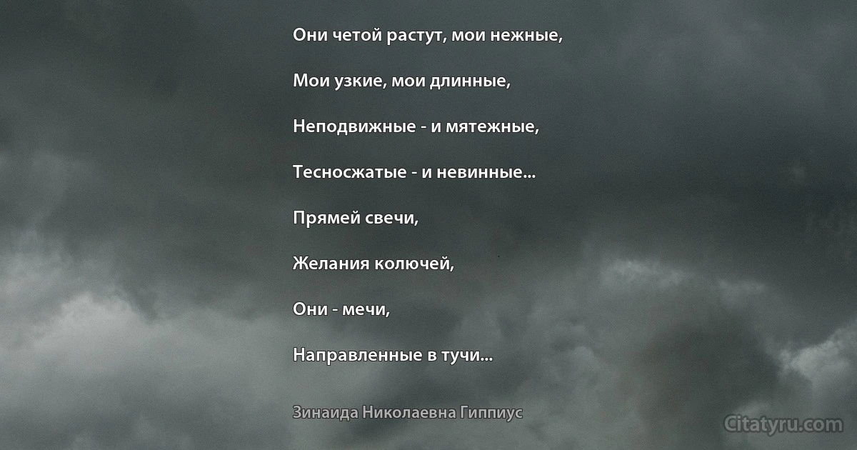 Они четой растут, мои нежные,

Мои узкие, мои длинные,

Неподвижные - и мятежные,

Тесносжатые - и невинные...

Прямей свечи,

Желания колючей,

Они - мечи,

Направленные в тучи... (Зинаида Николаевна Гиппиус)