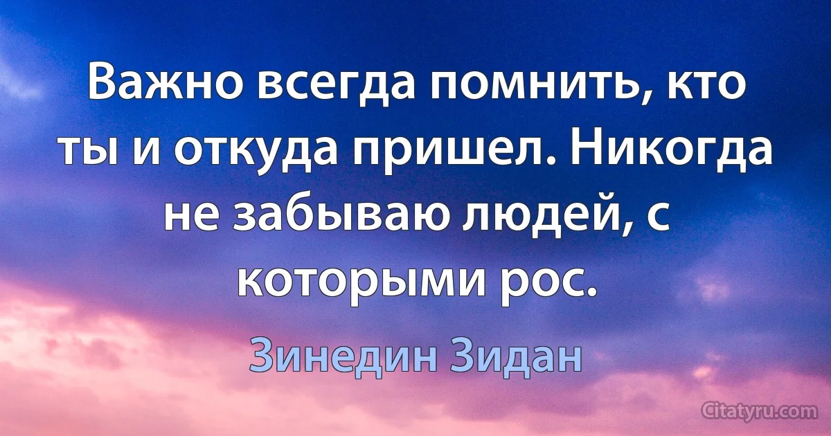 Важно всегда помнить, кто ты и откуда пришел. Никогда не забываю людей, с которыми рос. (Зинедин Зидан)