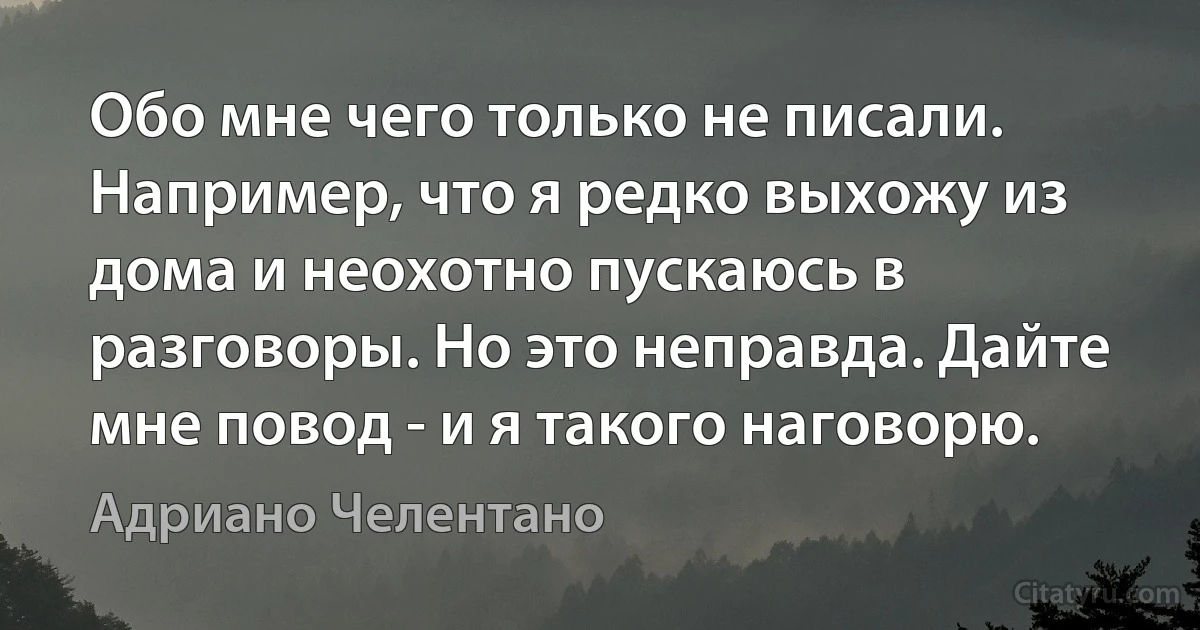 Обо мне чего только не писали. Например, что я редко выхожу из дома и неохотно пускаюсь в разговоры. Но это неправда. Дайте мне повод - и я такого наговорю. (Адриано Челентано)