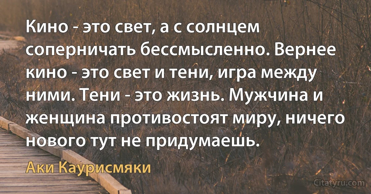 Кино - это свет, а с солнцем соперничать бессмысленно. Вернее кино - это свет и тени, игра между ними. Тени - это жизнь. Мужчина и женщина противостоят миру, ничего нового тут не придумаешь. (Аки Каурисмяки)