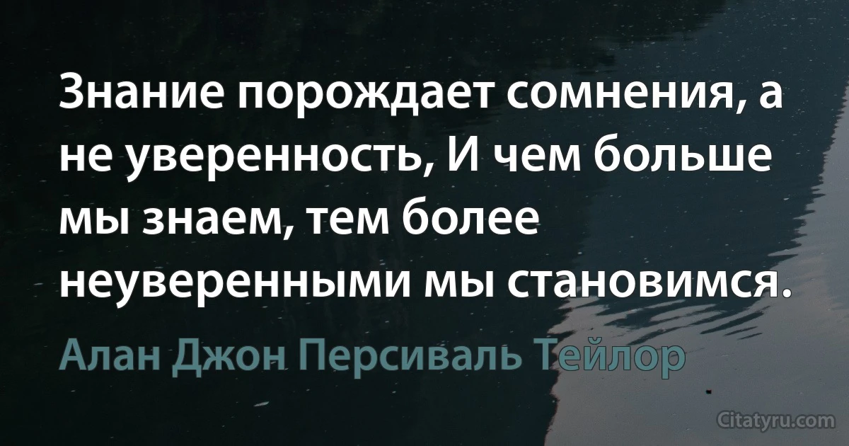 Знание порождает сомнения, а не уверенность, И чем больше мы знаем, тем более неуверенными мы становимся. (Алан Джон Персиваль Тейлор)