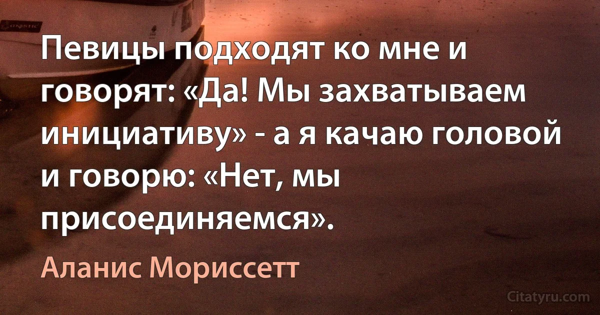 Певицы подходят ко мне и говорят: «Да! Мы захватываем инициативу» - а я качаю головой и говорю: «Нет, мы присоединяемся». (Аланис Мориссетт)