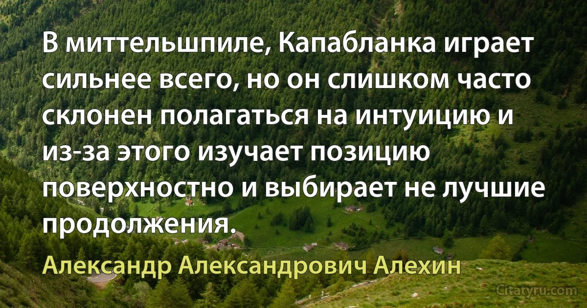 В миттельшпиле, Капабланка играет сильнее всего, но он слишком часто склонен полагаться на интуицию и из-за этого изучает позицию поверхностно и выбирает не лучшие продолжения. (Александр Александрович Алехин)