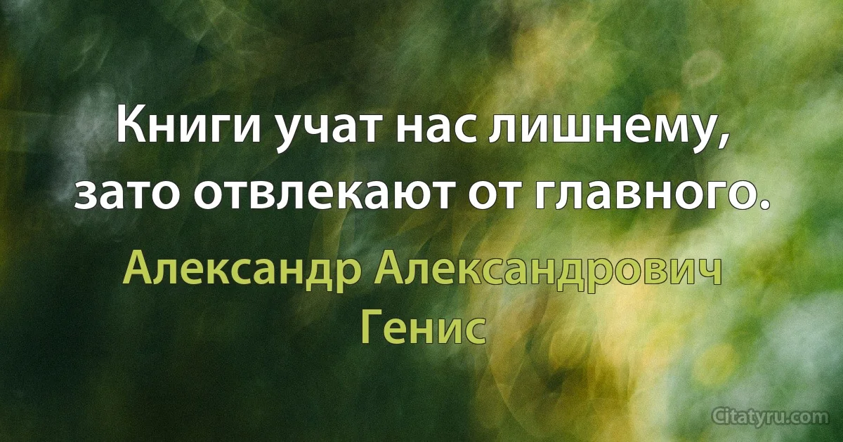 Книги учат нас лишнему, зато отвлекают от главного. (Александр Александрович Генис)