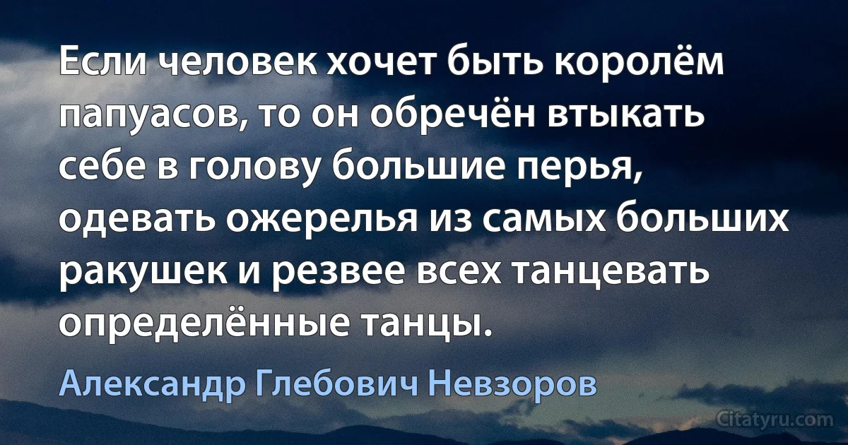 Если человек хочет быть королём папуасов, то он обречён втыкать себе в голову большие перья, одевать ожерелья из самых больших ракушек и резвее всех танцевать определённые танцы. (Александр Глебович Невзоров)