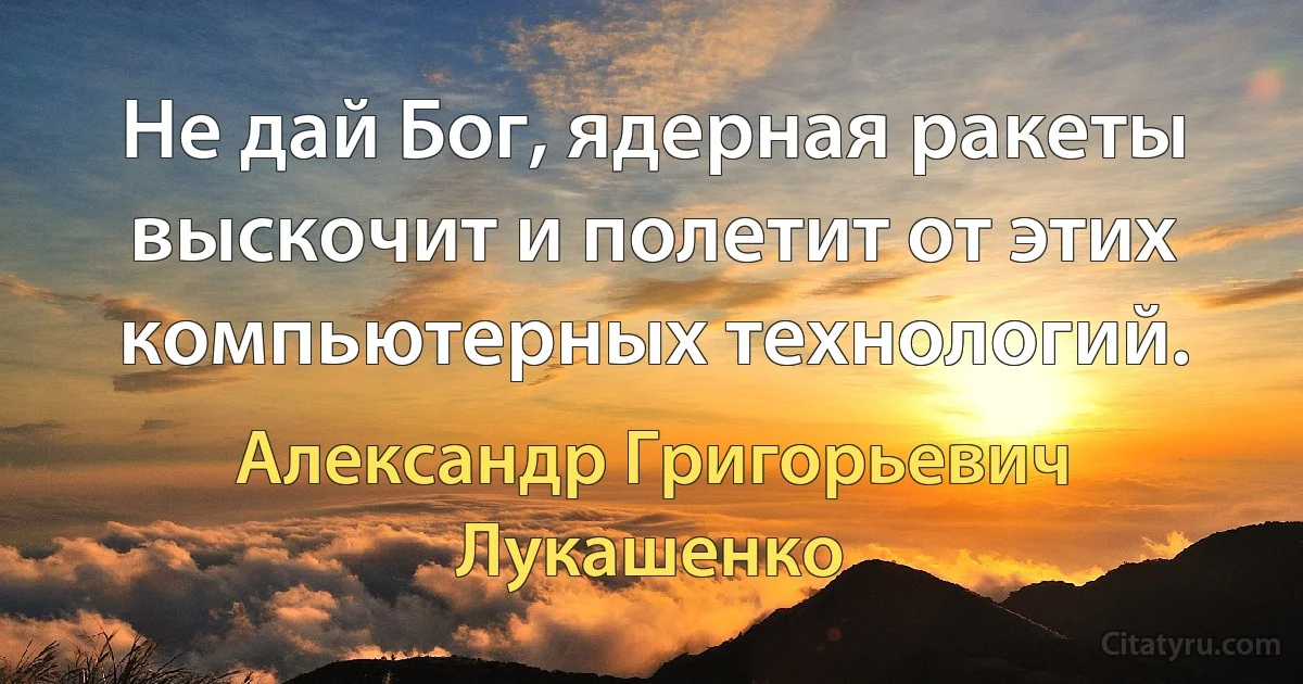 Не дай Бог, ядерная ракеты выскочит и полетит от этих компьютерных технологий. (Александр Григорьевич Лукашенко)