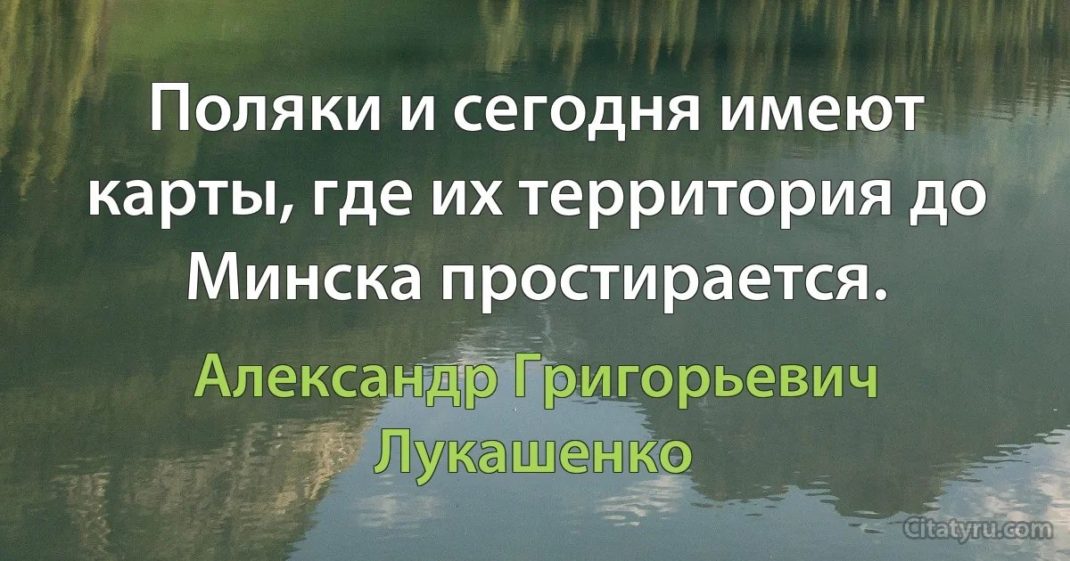 Поляки и сегодня имеют карты, где их территория до Минска простирается. (Александр Григорьевич Лукашенко)