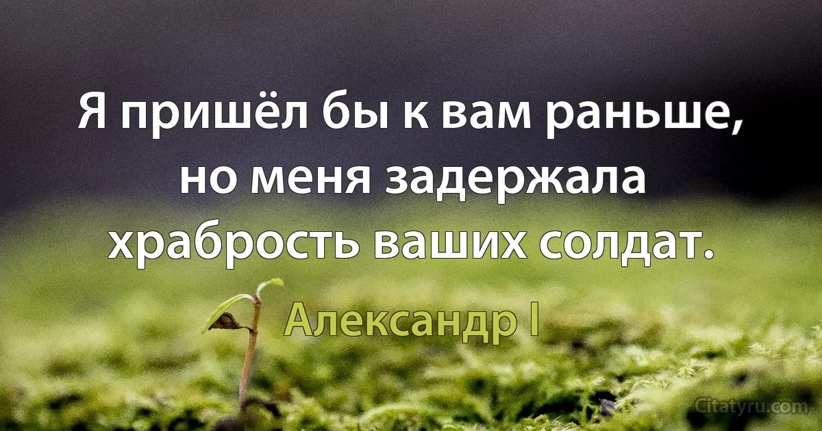 Я пришёл бы к вам раньше, но меня задержала храбрость ваших солдат. (Александр I)