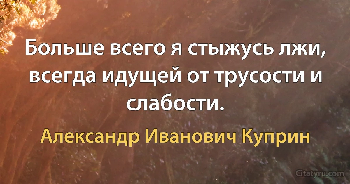 Больше всего я стыжусь лжи, всегда идущей от трусости и слабости. (Александр Иванович Куприн)