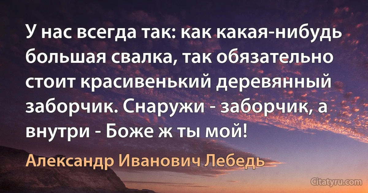 У нас всегда так: как какая-нибудь большая свалка, так обязательно стоит красивенький деревянный заборчик. Снаружи - заборчик, а внутри - Боже ж ты мой! (Александр Иванович Лебедь)