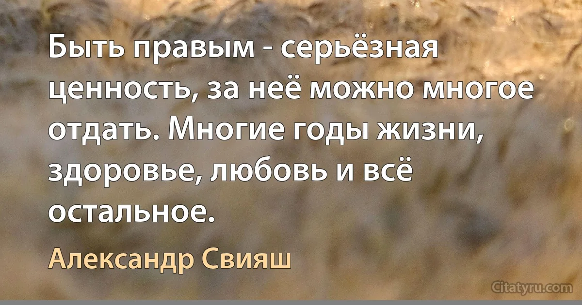 Быть правым - серьёзная ценность, за неё можно многое отдать. Многие годы жизни, здоровье, любовь и всё остальное. (Александр Свияш)