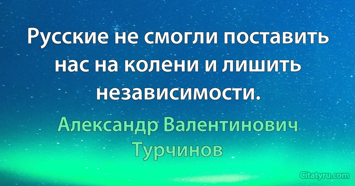 Русские не смогли поставить нас на колени и лишить независимости. (Александр Валентинович Турчинов)