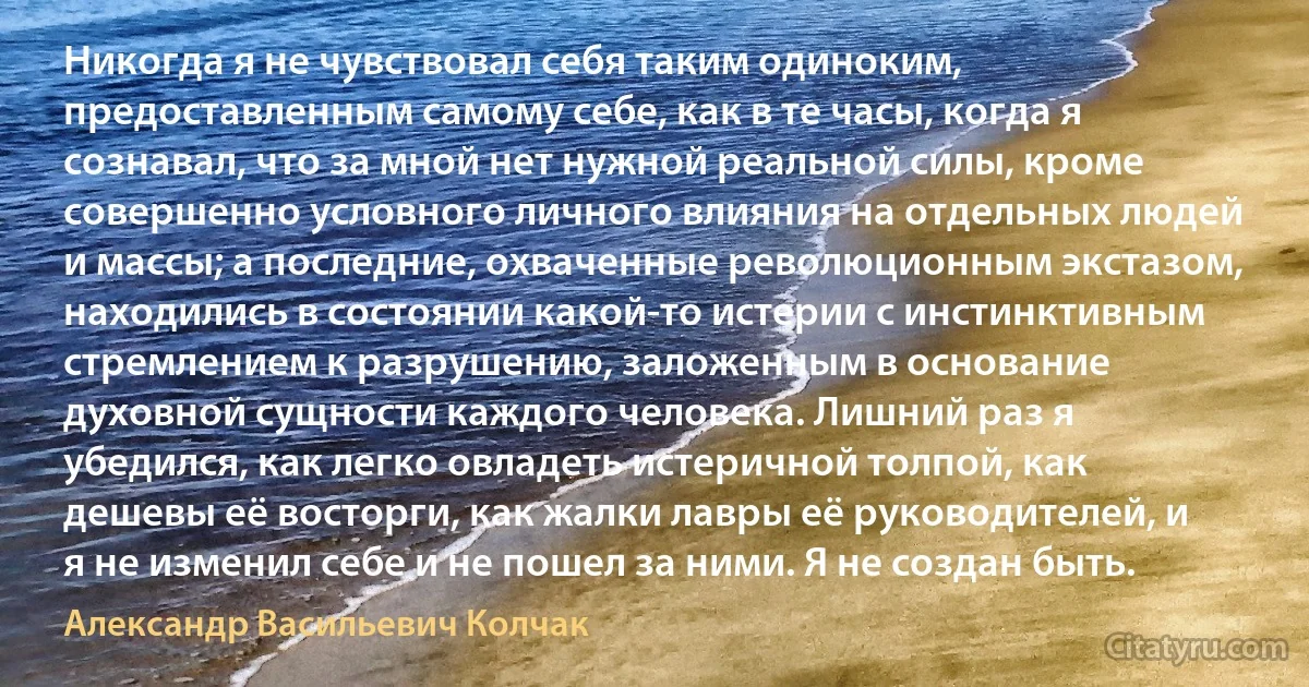 Никогда я не чувствовал себя таким одиноким, предоставленным самому себе, как в те часы, когда я сознавал, что за мной нет нужной реальной силы, кроме совершенно условного личного влияния на отдельных людей и массы; а последние, охваченные революционным экстазом, находились в состоянии какой-то истерии с инстинктивным стремлением к разрушению, заложенным в основание духовной сущности каждого человека. Лишний раз я убедился, как легко овладеть истеричной толпой, как дешевы её восторги, как жалки лавры её руководителей, и я не изменил себе и не пошел за ними. Я не создан быть. (Александр Васильевич Колчак)