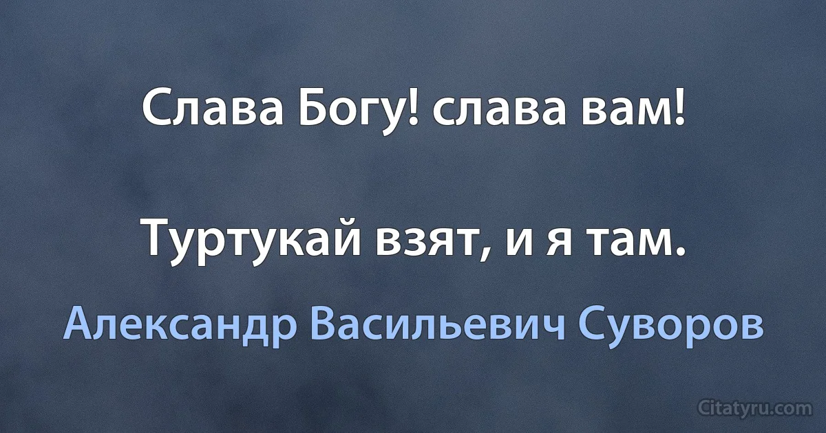 Слава Богу! слава вам!

Туртукай взят, и я там. (Александр Васильевич Суворов)