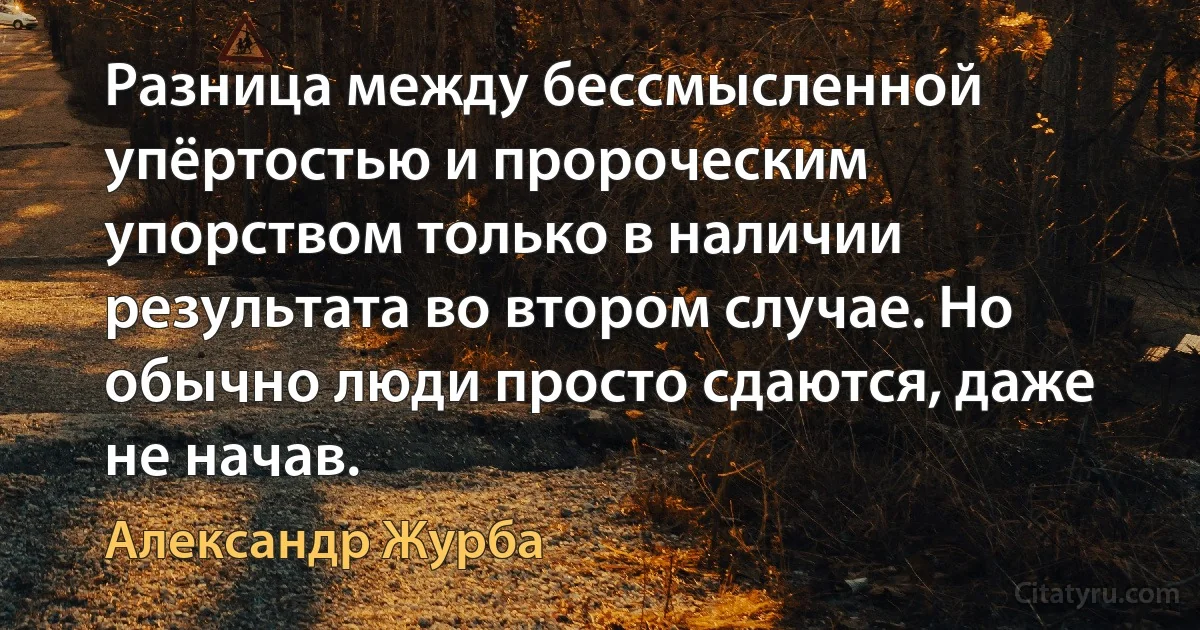 Разница между бессмысленной упёртостью и пророческим упорством только в наличии результата во втором случае. Но обычно люди просто сдаются, даже не начав. (Александр Журба)