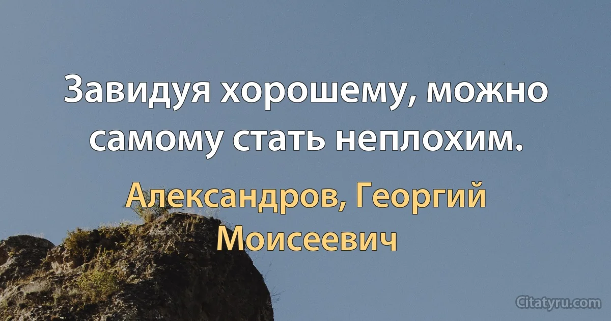 Завидуя хорошему, можно самому стать неплохим. (Александров, Георгий Моисеевич)