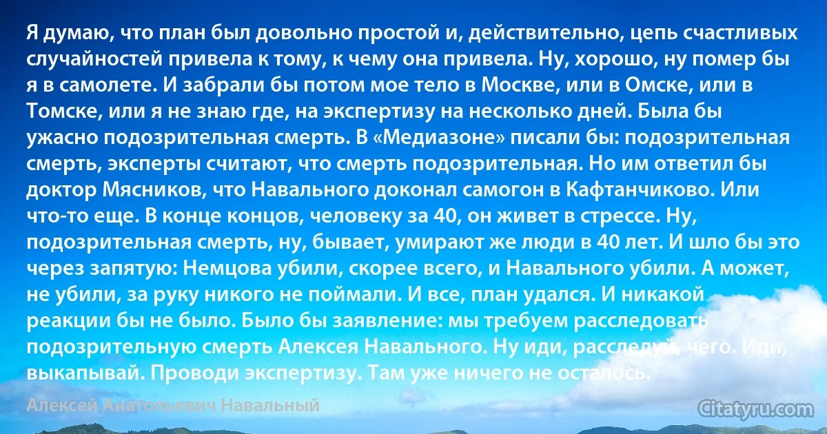 Я думаю, что план был довольно простой и, действительно, цепь счастливых случайностей привела к тому, к чему она привела. Ну, хорошо, ну помер бы я в самолете. И забрали бы потом мое тело в Москве, или в Омске, или в Томске, или я не знаю где, на экспертизу на несколько дней. Была бы ужасно подозрительная смерть. В «Медиазоне» писали бы: подозрительная смерть, эксперты считают, что смерть подозрительная. Но им ответил бы доктор Мясников, что Навального доконал самогон в Кафтанчиково. Или что-то еще. В конце концов, человеку за 40, он живет в стрессе. Ну, подозрительная смерть, ну, бывает, умирают же люди в 40 лет. И шло бы это через запятую: Немцова убили, скорее всего, и Навального убили. А может, не убили, за руку никого не поймали. И все, план удался. И никакой реакции бы не было. Было бы заявление: мы требуем расследовать подозрительную смерть Алексея Навального. Ну иди, расследуй, чего. Иди, выкапывай. Проводи экспертизу. Там уже ничего не осталось. (Алексей Анатольевич Навальный)