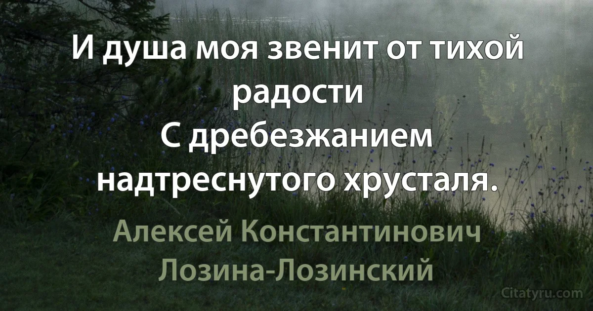 И душа моя звенит от тихой радости
С дребезжанием надтреснутого хрусталя. (Алексей Константинович Лозина-Лозинский)