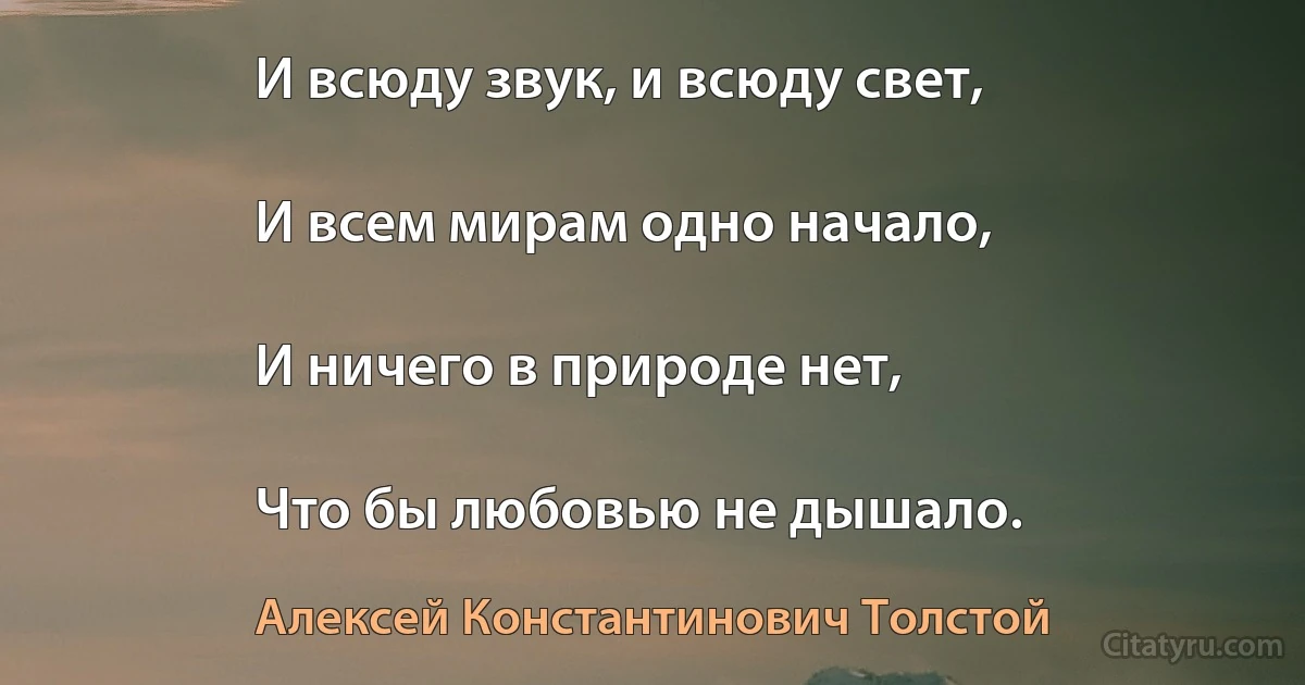 И всюду звук, и всюду свет,

И всем мирам одно начало,

И ничего в природе нет,

Что бы любовью не дышало. (Алексей Константинович Толстой)