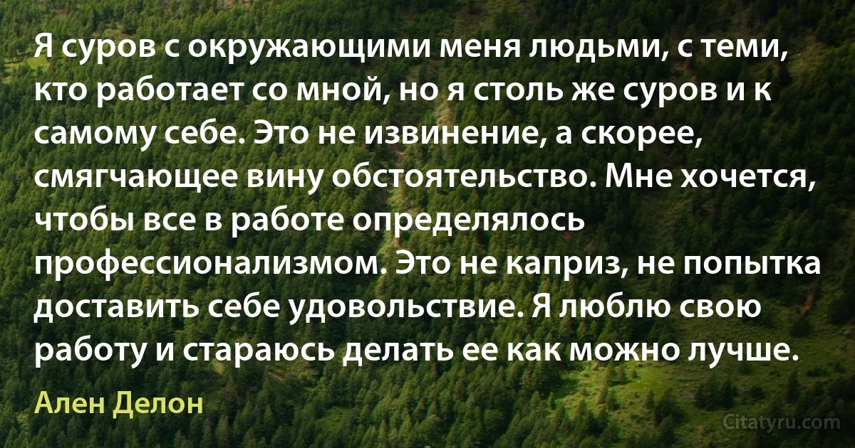 Я суров с окружающими меня людьми, с теми, кто работает со мной, но я столь же суров и к самому себе. Это не извинение, а скорее, смягчающее вину обстоятельство. Мне хочется, чтобы все в работе определялось профессионализмом. Это не каприз, не попытка доставить себе удовольствие. Я люблю свою работу и стараюсь делать ее как можно лучше. (Ален Делон)