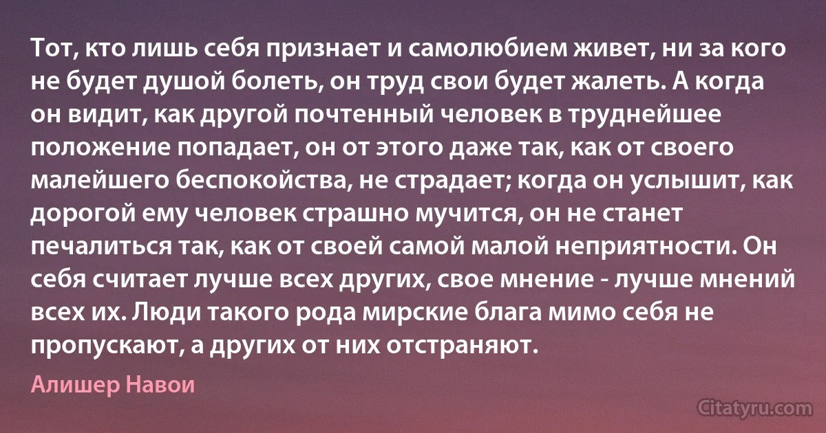 Тот, кто лишь себя признает и самолюбием живет, ни за кого не будет душой болеть, он труд свои будет жалеть. А когда он видит, как другой почтенный человек в труднейшее положение попадает, он от этого даже так, как от своего малейшего беспокойства, не страдает; когда он услышит, как дорогой ему человек страшно мучится, он не станет печалиться так, как от своей самой малой неприятности. Он себя считает лучше всех других, свое мнение - лучше мнений всех их. Люди такого рода мирские блага мимо себя не пропускают, а других от них отстраняют. (Алишер Навои)