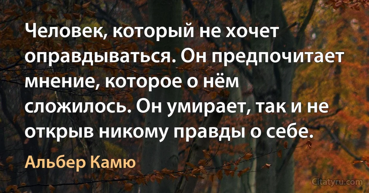 Человек, который не хочет оправдываться. Он предпочитает мнение, которое о нём сложилось. Он умирает, так и не открыв никому правды о себе. (Альбер Камю)