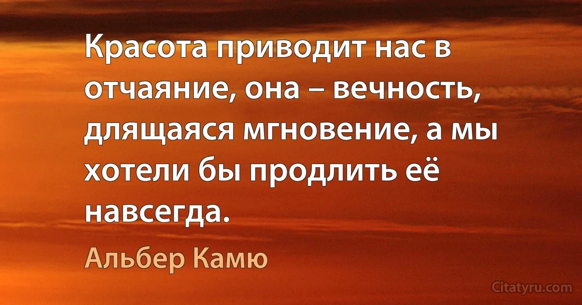 Красота приводит нас в отчаяние, она – вечность, длящаяся мгновение, а мы хотели бы продлить её навсегда. (Альбер Камю)