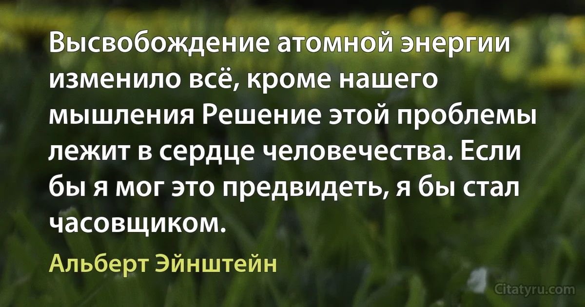 Высвобождение атомной энергии изменило всё, кроме нашего мышления Решение этой проблемы лежит в сердце человечества. Если бы я мог это предвидеть, я бы стал часовщиком. (Альберт Эйнштейн)