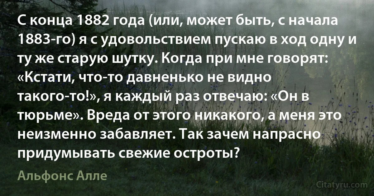 С конца 1882 года (или, может быть, с начала 1883-го) я с удовольствием пускаю в ход одну и ту же старую шутку. Когда при мне говорят: «Кстати, что-то давненько не видно такого-то!», я каждый раз отвечаю: «Он в тюрьме». Вреда от этого никакого, а меня это неизменно забавляет. Так зачем напрасно придумывать свежие остроты? (Альфонс Алле)