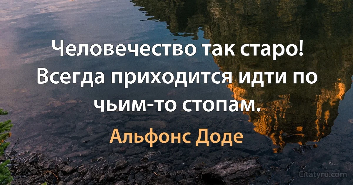 Человечество так старо!
Всегда приходится идти по чьим-то стопам. (Альфонс Доде)