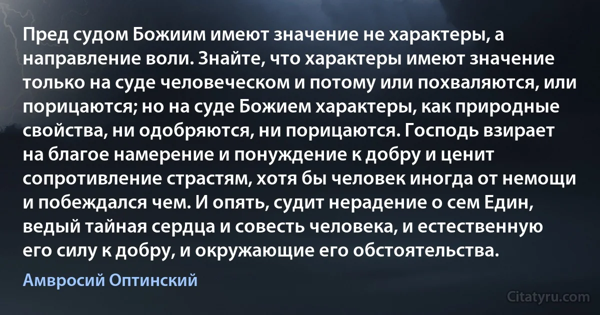 Пред судом Божиим имеют значение не характеры, а направление воли. Знайте, что характеры имеют значение только на суде человеческом и потому или похваляются, или порицаются; но на суде Божием характеры, как природные свойства, ни одобряются, ни порицаются. Господь взирает на благое намерение и понуждение к добру и ценит сопротивление страстям, хотя бы человек иногда от немощи и побеждался чем. И опять, судит нерадение о сем Един, ведый тайная сердца и совесть человека, и естественную его силу к добру, и окружающие его обстоятельства. (Амвросий Оптинский)