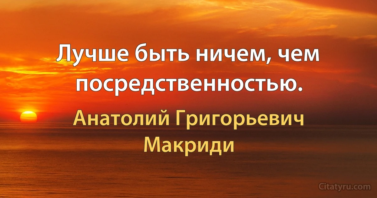 Лучше быть ничем, чем посредственностью. (Анатолий Григорьевич Макриди)