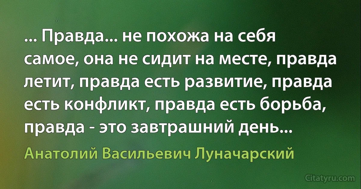 ... Правда... не похожа на себя самое, она не сидит на месте, правда летит, правда есть развитие, правда есть конфликт, правда есть борьба, правда - это завтрашний день... (Анатолий Васильевич Луначарский)