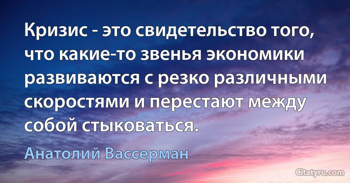 Кризис - это свидетельство того, что какие-то звенья экономики развиваются с резко различными скоростями и перестают между собой стыковаться. (Анатолий Вассерман)