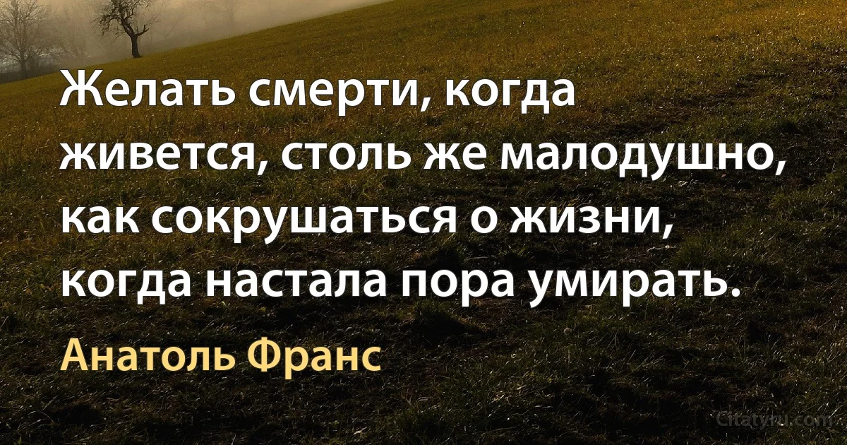 Желать смерти, когда живется, столь же малодушно, как сокрушаться о жизни, когда настала пора умирать. (Анатоль Франс)