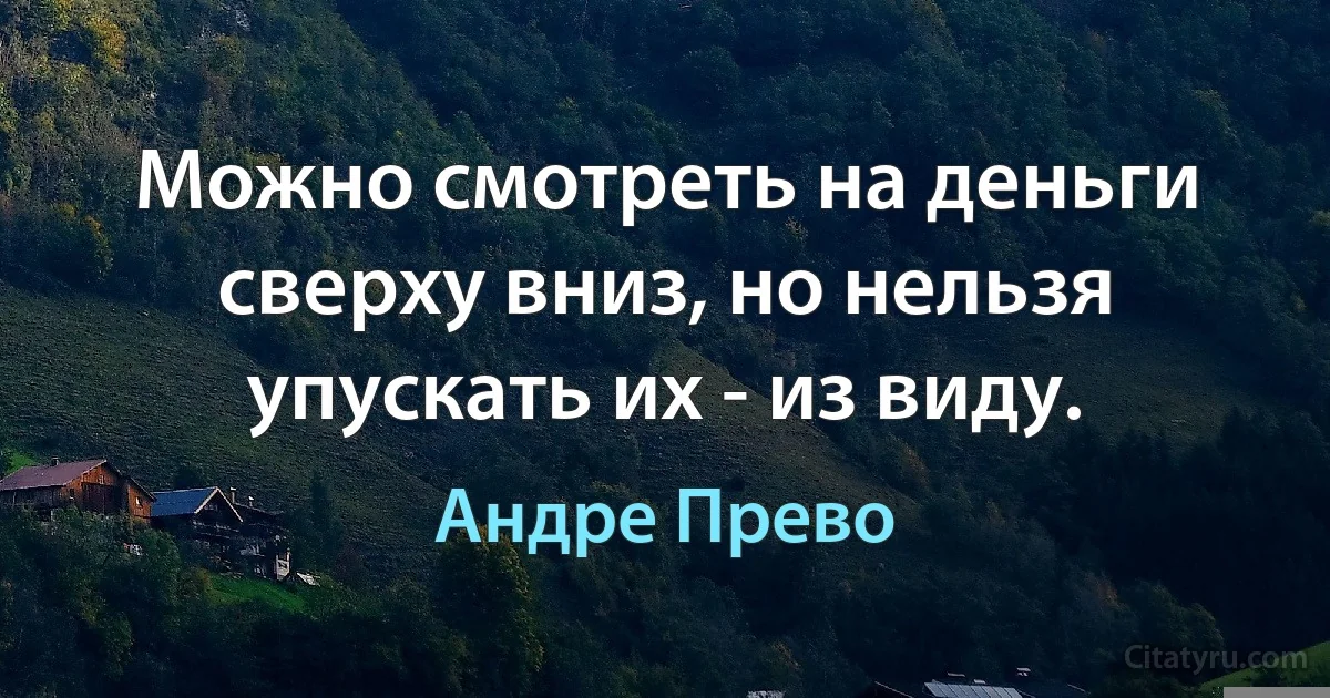 Можно смотреть на деньги сверху вниз, но нельзя упускать их - из виду. (Андре Прево)