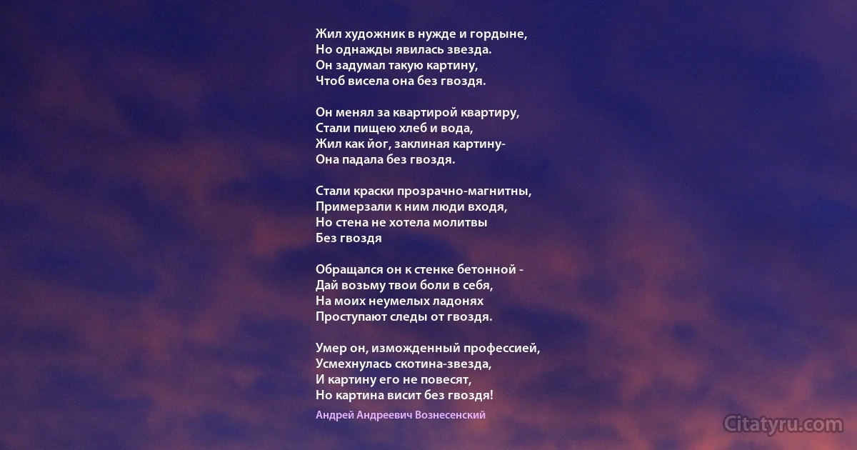 Жил художник в нужде и гордыне,
Но однажды явилась звезда.
Он задумал такую картину,
Чтоб висела она без гвоздя.

Он менял за квартирой квартиру,
Стали пищею хлеб и вода,
Жил как йог, заклиная картину-
Она падала без гвоздя.

Стали краски прозрачно-магнитны,
Примерзали к ним люди входя,
Но стена не хотела молитвы
Без гвоздя

Обращался он к стенке бетонной - 
Дай возьму твои боли в себя,
На моих неумелых ладонях
Проступают следы от гвоздя.

Умер он, изможденный профессией,
Усмехнулась скотина-звезда,
И картину его не повесят,
Но картина висит без гвоздя! (Андрей Андреевич Вознесенский)