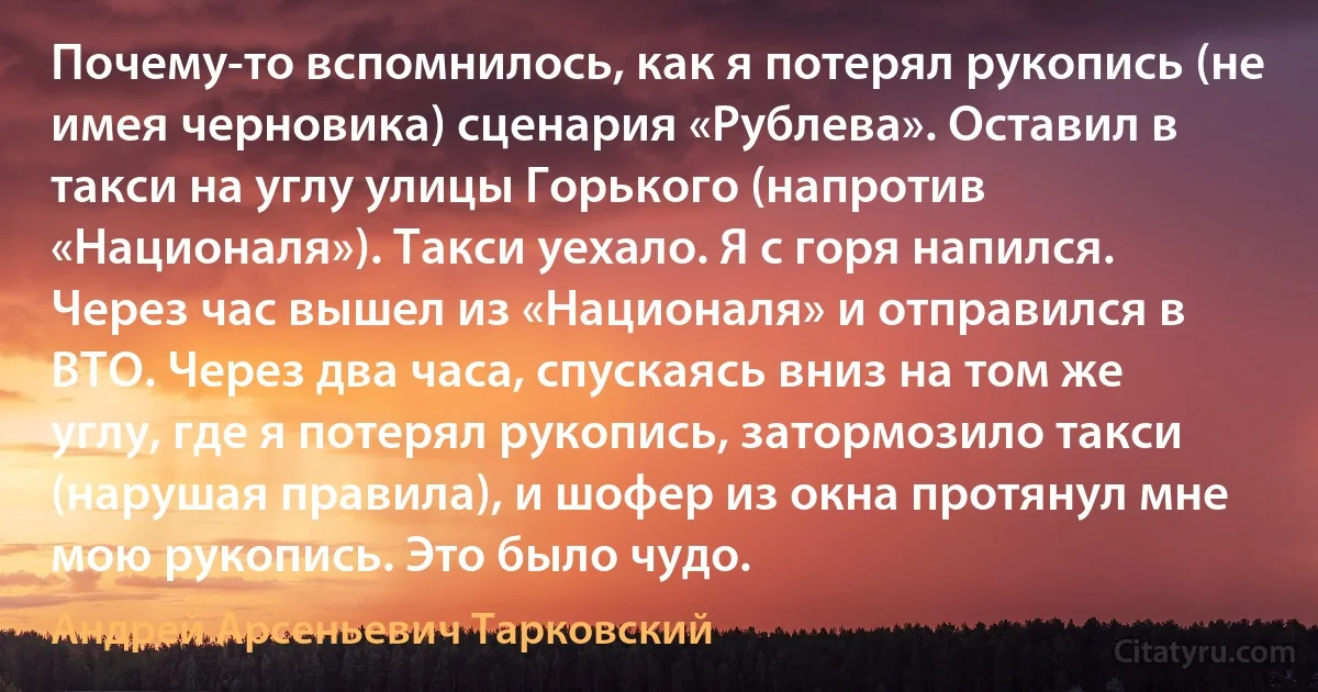 Почему-то вспомнилось, как я потерял рукопись (не имея черновика) сценария «Рублева». Оставил в такси на углу улицы Горького (напротив «Националя»). Такси уехало. Я с горя напился. Через час вышел из «Националя» и отправился в ВТО. Через два часа, спускаясь вниз на том же углу, где я потерял рукопись, затормозило такси (нарушая правила), и шофер из окна протянул мне мою рукопись. Это было чудо. (Андрей Арсеньевич Тарковский)