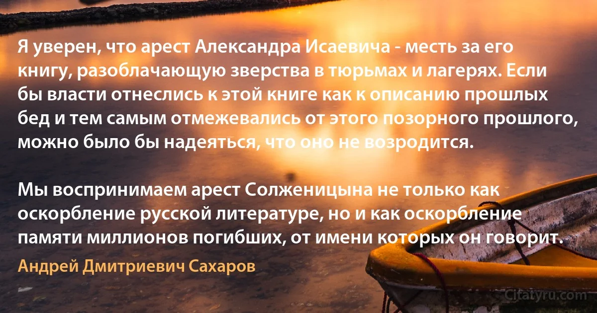 Я уверен, что арест Александра Исаевича - месть за его книгу, разоблачающую зверства в тюрьмах и лагерях. Если бы власти отнеслись к этой книге как к описанию прошлых бед и тем самым отмежевались от этого позорного прошлого, можно было бы надеяться, что оно не возродится.

Мы воспринимаем арест Солженицына не только как оскорбление русской литературе, но и как оскорбление памяти миллионов погибших, от имени которых он говорит. (Андрей Дмитриевич Сахаров)