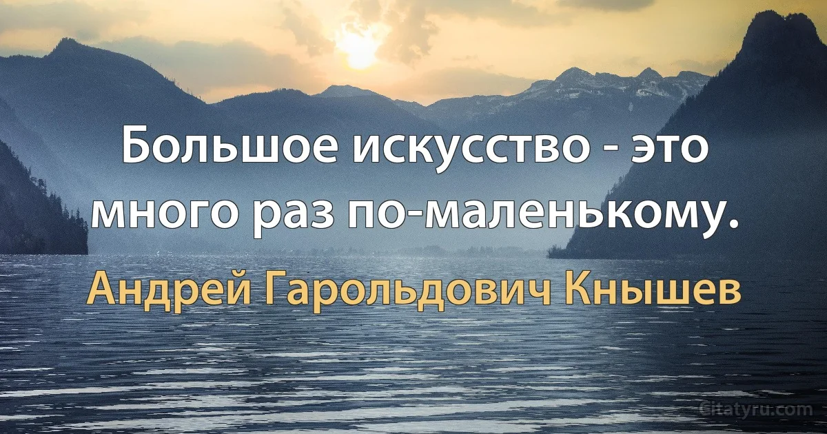 Большое искусство - это много раз по-маленькому. (Андрей Гарольдович Кнышев)