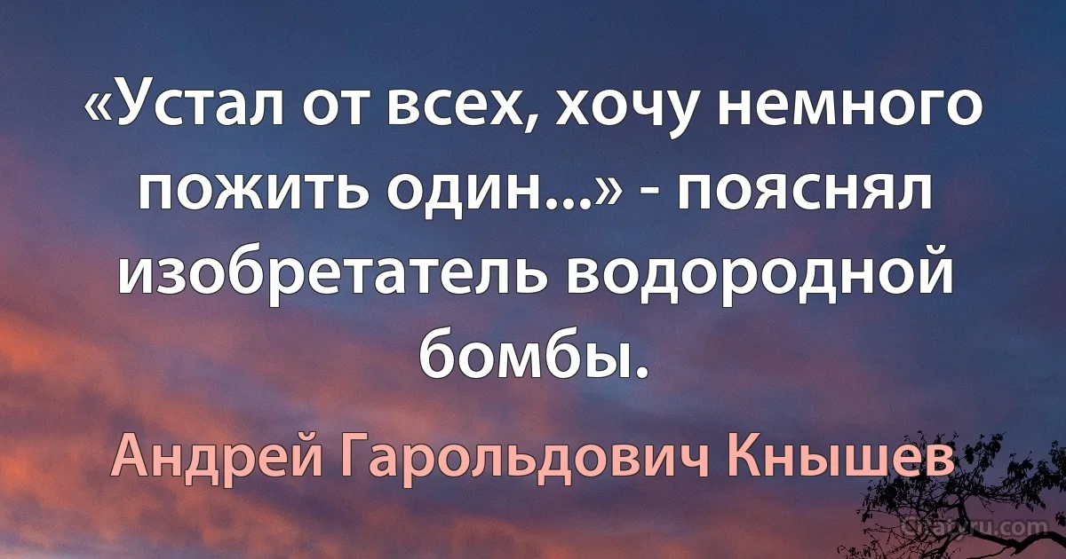 «Устал от всех, хочу немного пожить один...» - пояснял изобретатель водородной бомбы. (Андрей Гарольдович Кнышев)