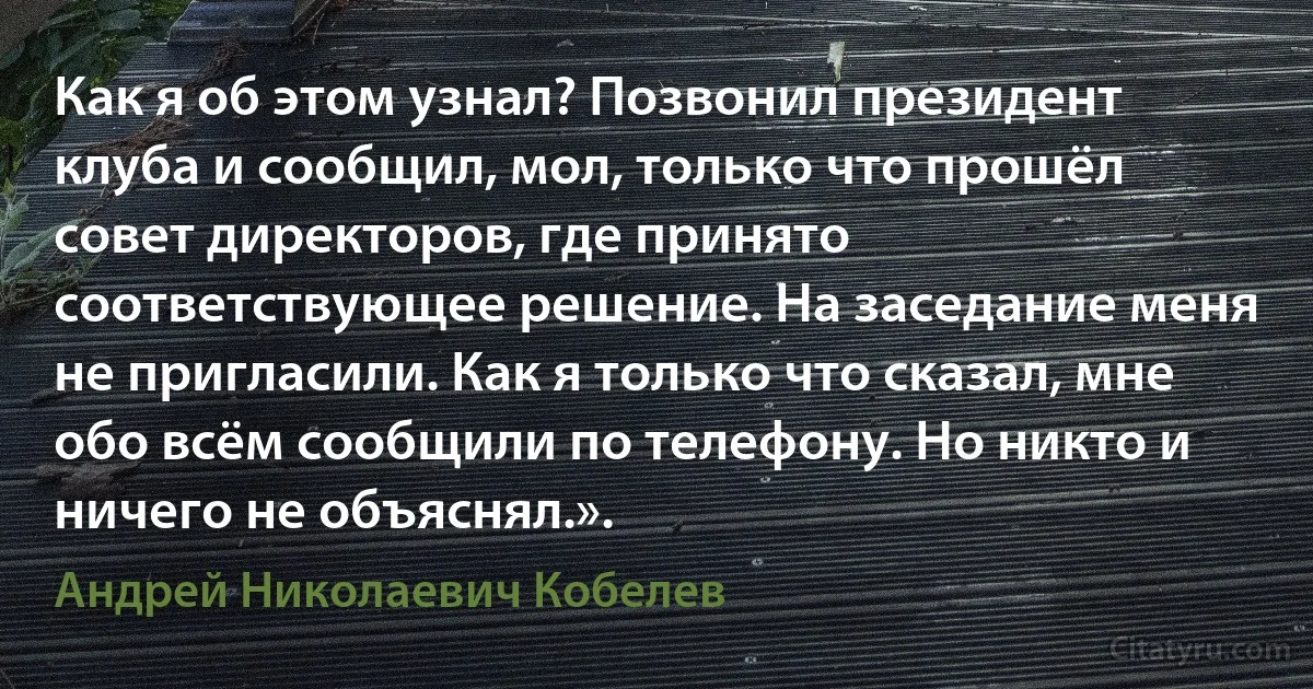 Как я об этом узнал? Позвонил президент клуба и сообщил, мол, только что прошёл совет директоров, где принято соответствующее решение. На заседание меня не пригласили. Как я только что сказал, мне обо всём сообщили по телефону. Но никто и ничего не объяснял.». (Андрей Николаевич Кобелев)