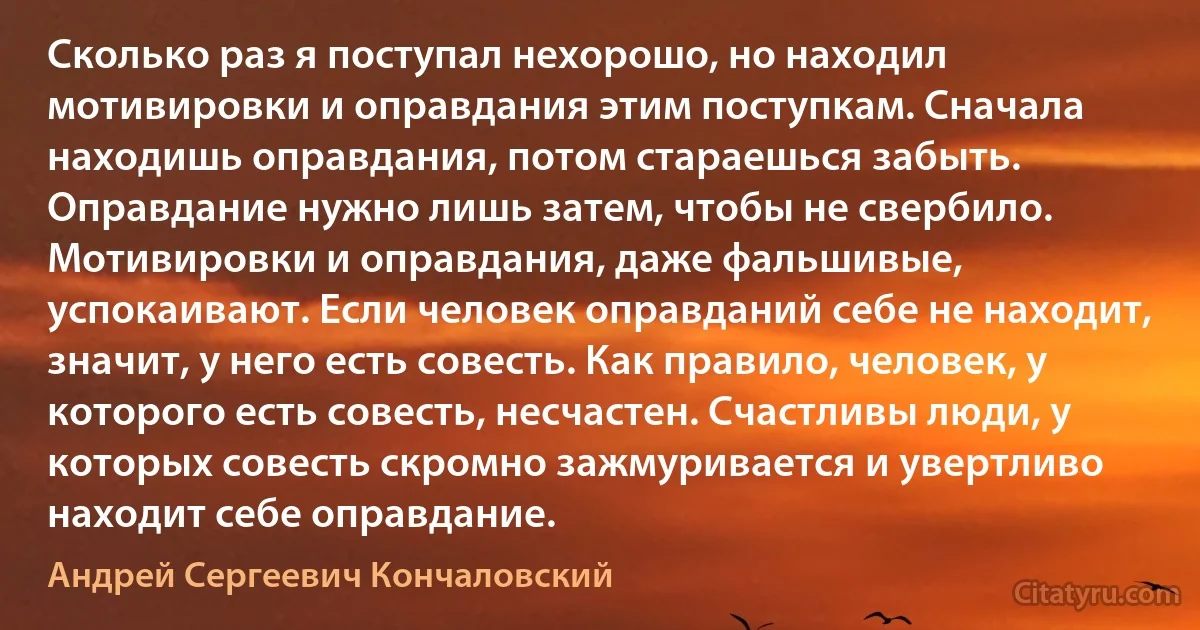 Сколько раз я поступал нехорошо, но находил мотивировки и оправдания этим поступкам. Сначала находишь оправдания, потом стараешься забыть. Оправдание нужно лишь затем, чтобы не свербило. Мотивировки и оправдания, даже фальшивые, успокаивают. Если человек оправданий себе не находит, значит, у него есть совесть. Как правило, человек, у которого есть совесть, несчастен. Счастливы люди, у которых совесть скромно зажмуривается и увертливо находит себе оправдание. (Андрей Сергеевич Кончаловский)