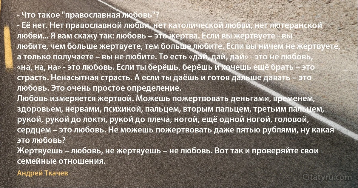 - Что такое "православная любовь"?
- Её нет. Нет православной любви, нет католической любви, нет лютеранской любви... Я вам скажу так: любовь – это жертва. Если вы жертвуете - вы любите, чем больше жертвуете, тем больше любите. Если вы ничем не жертвуете, а только получаете – вы не любите. То есть «дай, дай, дай» - это не любовь, «на, на, на» - это любовь. Если ты берёшь, берёшь и хочешь ещё брать – это страсть. Ненасытная страсть. А если ты даёшь и готов дальше давать – это любовь. Это очень простое определение.
Любовь измеряется жертвой. Можешь пожертвовать деньгами, временем, здоровьем, нервами, психикой, пальцем, вторым пальцем, третьим пальцем, рукой, рукой до локтя, рукой до плеча, ногой, ещё одной ногой, головой, сердцем – это любовь. Не можешь пожертвовать даже пятью рублями, ну какая это любовь?
Жертвуешь – любовь, не жертвуешь – не любовь. Вот так и проверяйте свои семейные отношения. (Андрей Ткачев)