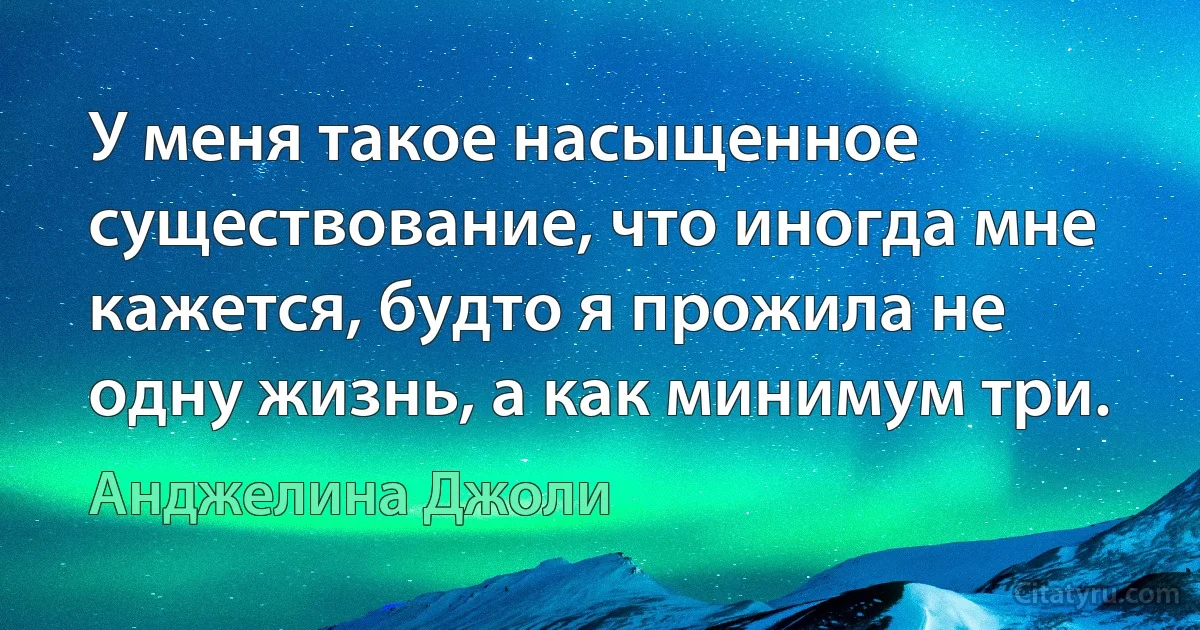 У меня такое насыщенное существование, что иногда мне кажется, будто я прожила не одну жизнь, а как минимум три. (Анджелина Джоли)