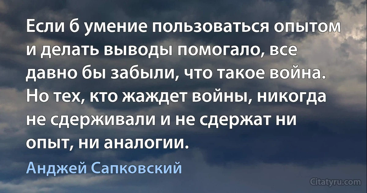 Если б умение пользоваться опытом и делать выводы помогало, все давно бы забыли, что такое война. Но тех, кто жаждет войны, никогда не сдерживали и не сдержат ни опыт, ни аналогии. (Анджей Сапковский)